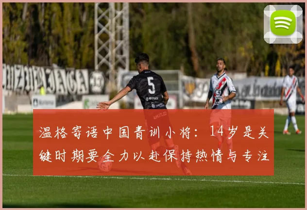 温格寄语中国青训小将：14岁是关键时期要全力以赴保持热情与专注