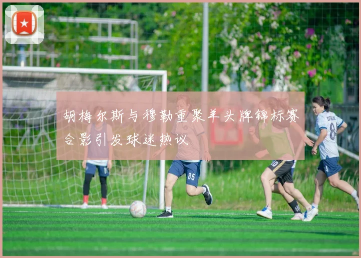 胡梅尔斯与穆勒重聚羊头牌锦标赛合影引发球迷热议