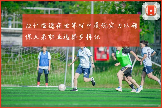 拉什福德在世界杯中展现实力以确保未来职业选择多样化
