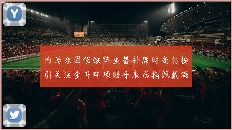 内马尔因伤缺阵坐替补席时尚打扮引关注金耳环项链手表戒指佩戴满身