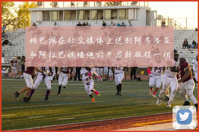姆巴佩在社交媒体上送别阿韦洛亚和阿拉巴祝福他们开启新旅程一切顺利