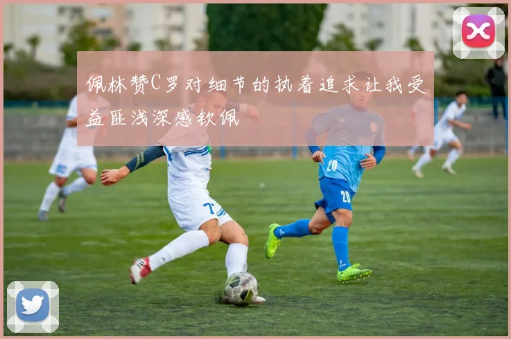 佩林赞C罗对细节的执着追求让我受益匪浅深感钦佩