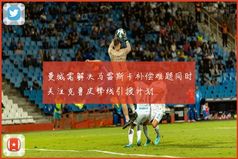 曼城需解决马雷斯卡补偿难题同时关注克鲁皮锋线引援计划