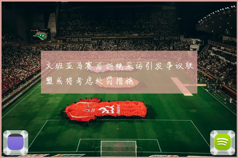 文班亚马赛后拒绝采访引发争议联盟或将考虑处罚措施