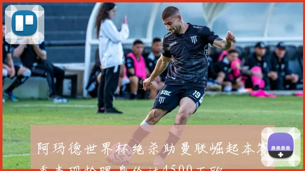阿玛德世界杯绝杀助曼联崛起本赛季表现抢眼身价达4500万欧