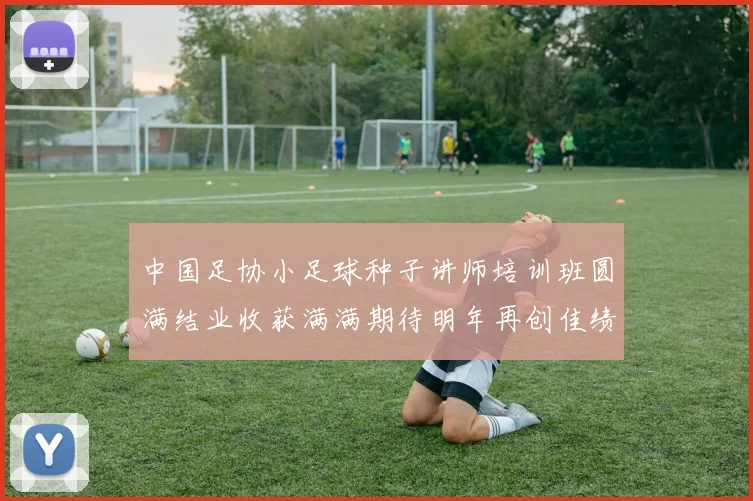 中国足协小足球种子讲师培训班圆满结业收获满满期待明年再创佳绩
