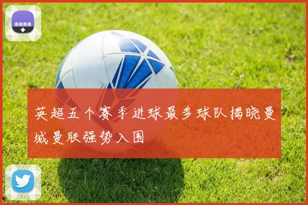 英超五个赛季进球最多球队揭晓曼城曼联强势入围