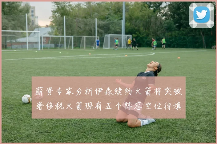 薪资专家分析伊森续约火箭将突破奢侈税火箭现有五个阵容空位待填补