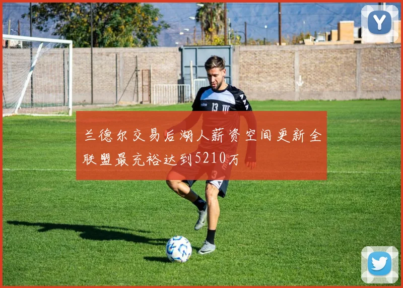 兰德尔交易后湖人薪资空间更新全联盟最充裕达到5210万