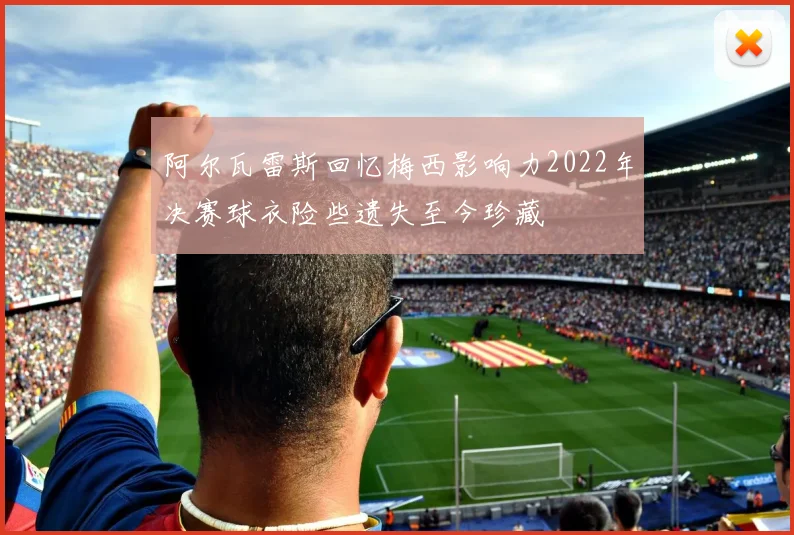 阿尔瓦雷斯回忆梅西影响力2022年决赛球衣险些遗失至今珍藏