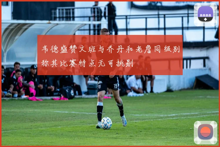 韦德盛赞文班与乔丹和老詹同级别称其比赛特点无可挑剔