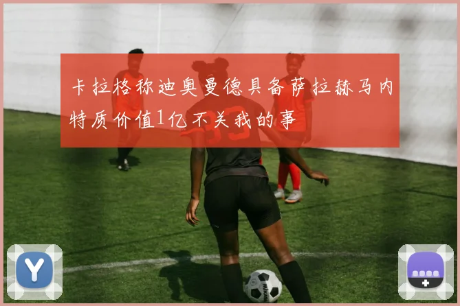 卡拉格称迪奥曼德具备萨拉赫马内特质价值1亿不关我的事