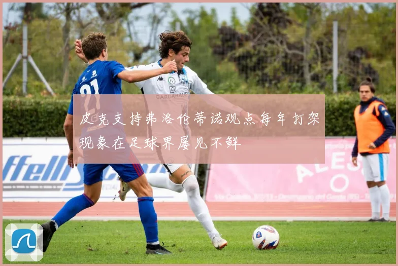 皮克支持弗洛伦蒂诺观点每年打架现象在足球界屡见不鲜